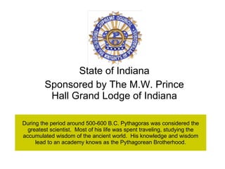 During the period around 500-600 B.C. Pythagoras was considered the greatest scientist.  Most of his life was spent traveling, studying the accumulated wisdom of the ancient world.  His knowledge and wisdom lead to an academy knows as the Pythagorean Brotherhood. State of Indiana Sponsored by The M.W. Prince Hall Grand Lodge of Indiana 