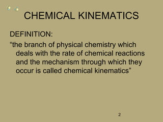 2
CHEMICAL KINEMATICS
DEFINITION:
“the branch of physical chemistry which
deals with the rate of chemical reactions
and the mechanism through which they
occur is called chemical kinematics”
 