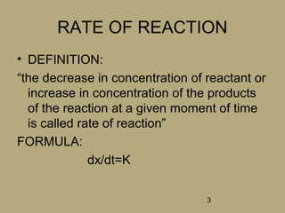 3
RATE OF REACTION
• DEFINITION:
“the decrease in concentration of reactant or
increase in concentration of the products
of the reaction at a given moment of time
is called rate of reaction”
FORMULA:
dx/dt=K
 