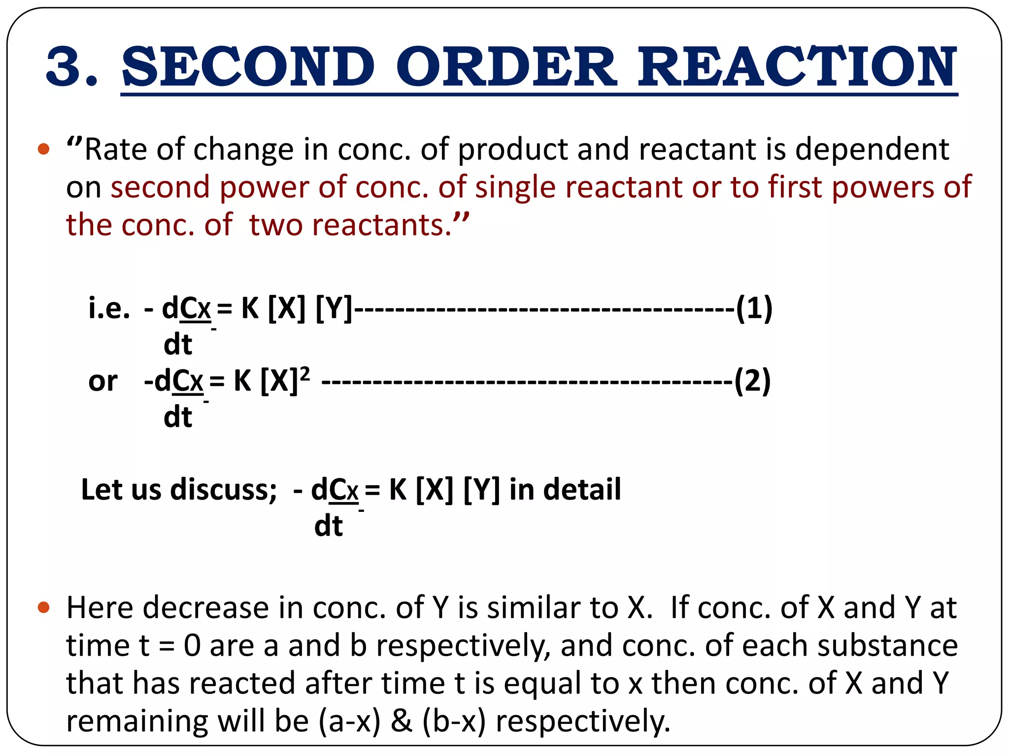 3. SECOND ORDER REACTION
 ‘’Rate of change in conc. of product and reactant is dependent
on second power of conc. of single reactant or to first powers of
the conc. of two reactants.’’
i.e. - dCX = K [X] [Y]-------------------------------------(1)
dt
or -dCX = K [X]2 ----------------------------------------(2)
dt
Let us discuss; - dCX = K [X] [Y] in detail
dt
 Here decrease in conc. of Y is similar to X. If conc. of X and Y at
time t = 0 are a and b respectively, and conc. of each substance
that has reacted after time t is equal to x then conc. of X and Y
remaining will be (a-x) & (b-x) respectively.
 
