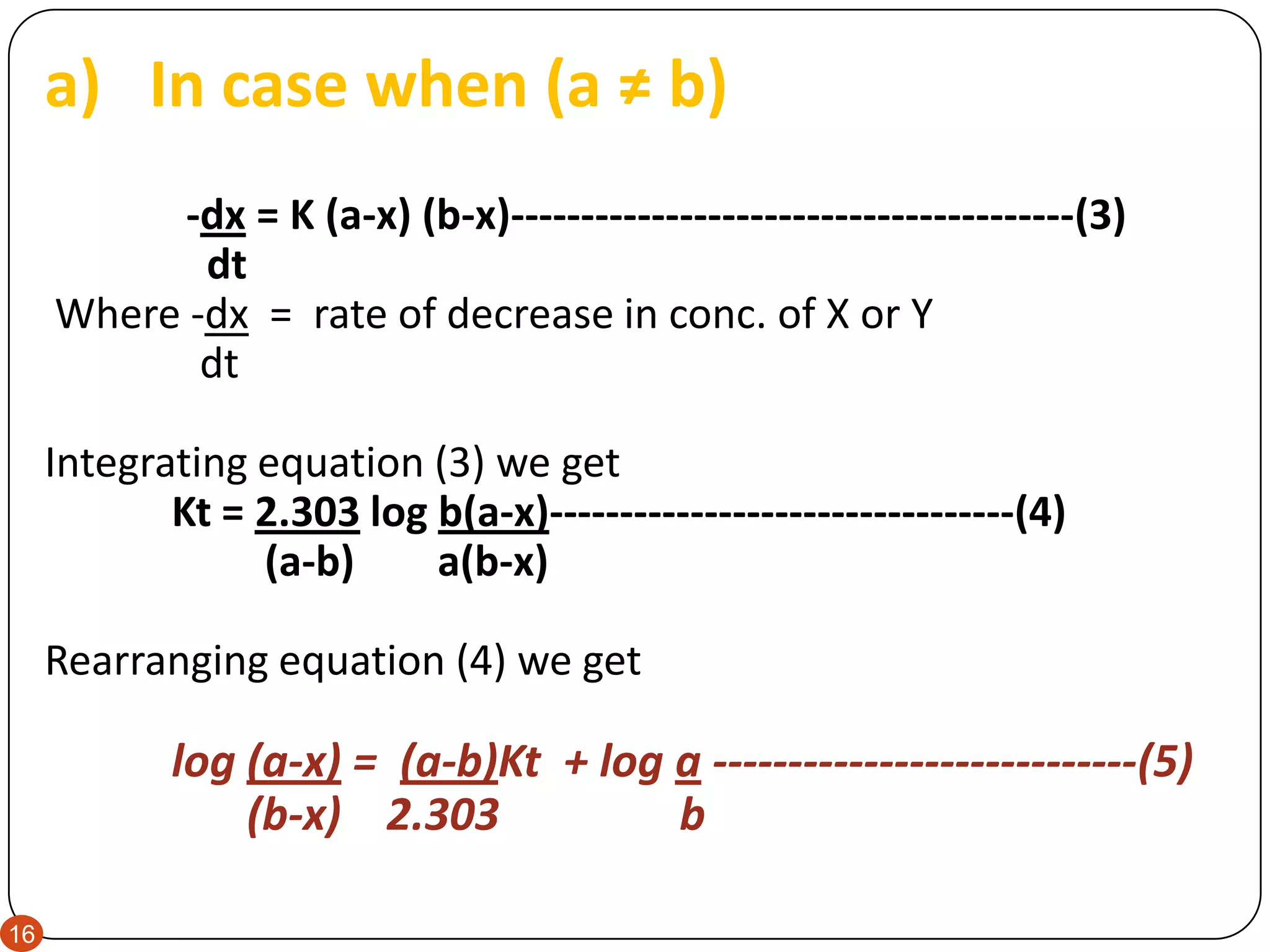16
a) In case when (a ≠ b)
-dx = K (a-x) (b-x)----------------------------------------(3)
dt
Where -dx = rate of decrease in conc. of X or Y
dt
Integrating equation (3) we get
Kt = 2.303 log b(a-x)---------------------------------(4)
(a-b) a(b-x)
Rearranging equation (4) we get
log (a-x) = (a-b)Kt + log a ----------------------------(5)
(b-x) 2.303 b
 