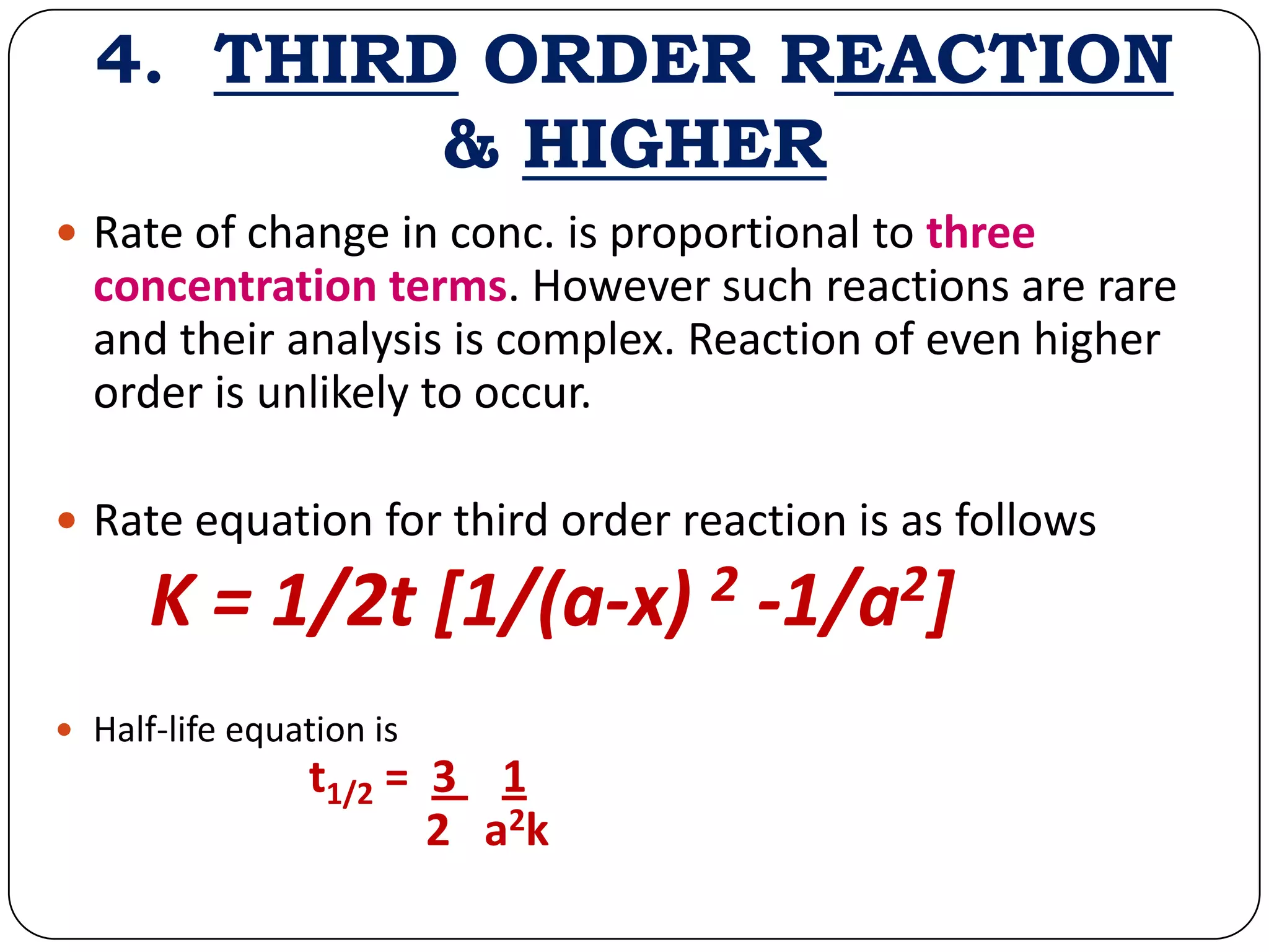 4. THIRD ORDER REACTION
& HIGHER
 Rate of change in conc. is proportional to three
concentration terms. However such reactions are rare
and their analysis is complex. Reaction of even higher
order is unlikely to occur.
 Rate equation for third order reaction is as follows
K = 1/2t [1/(a-x) 2 -1/a2]
 Half-life equation is
t1/2 = 3 1
2 a2k
 