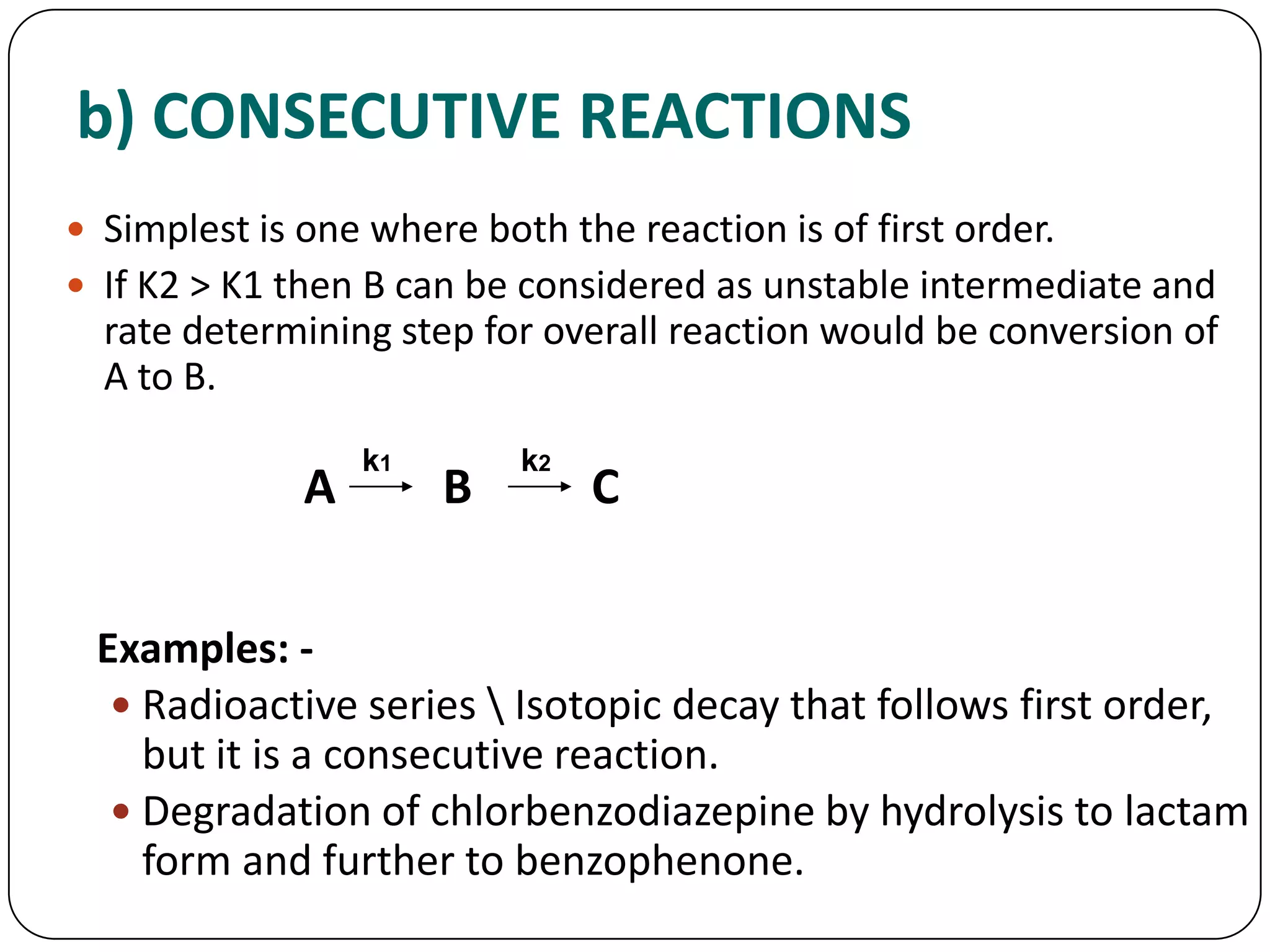 b) CONSECUTIVE REACTIONS
 Simplest is one where both the reaction is of first order.
 If K2 > K1 then B can be considered as unstable intermediate and
rate determining step for overall reaction would be conversion of
A to B.
A B C
Examples: -
 Radioactive series  Isotopic decay that follows first order,
but it is a consecutive reaction.
 Degradation of chlorbenzodiazepine by hydrolysis to lactam
form and further to benzophenone.
k1 k2
 