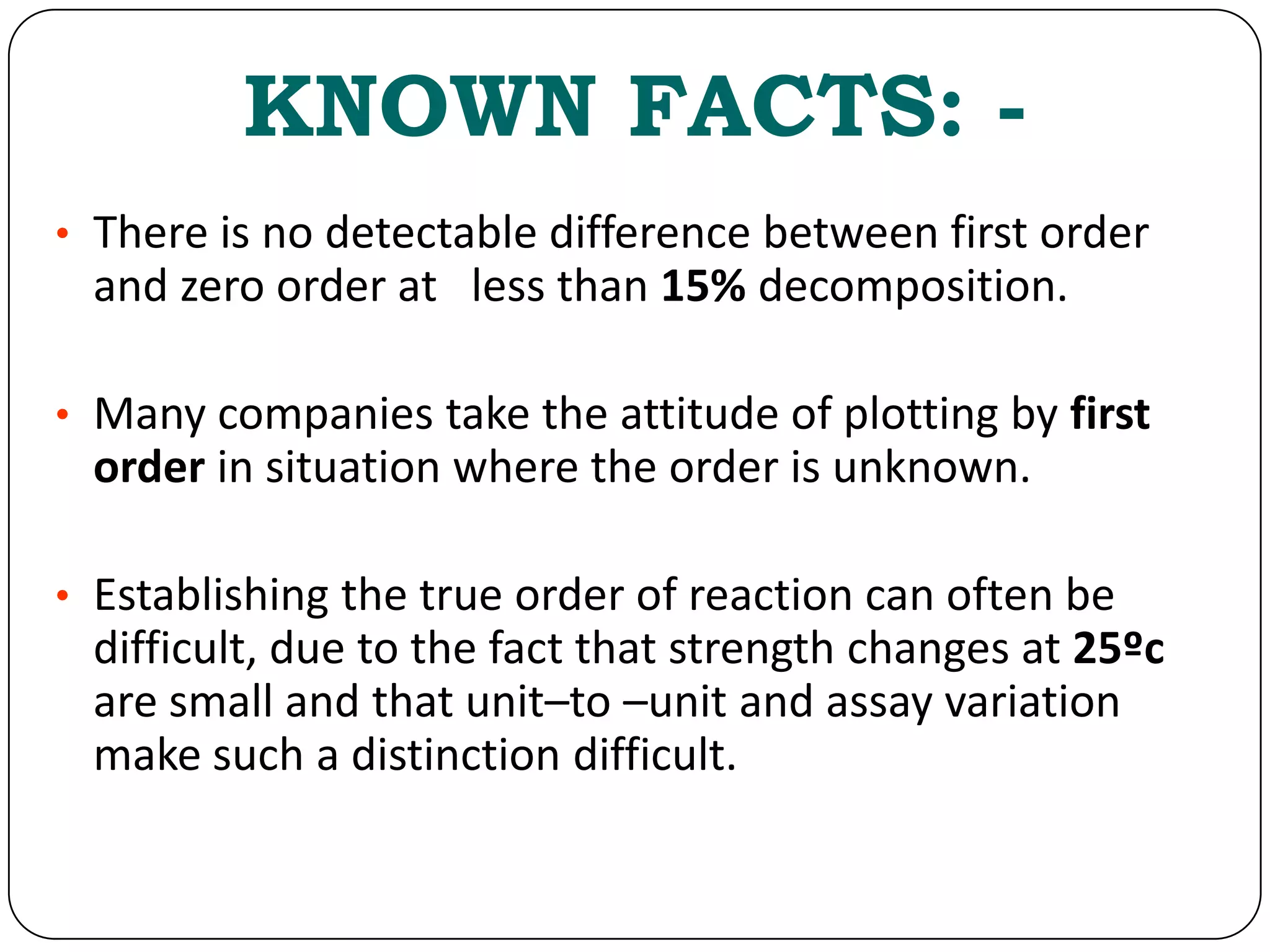 KNOWN FACTS: -
• There is no detectable difference between first order
and zero order at less than 15% decomposition.
• Many companies take the attitude of plotting by first
order in situation where the order is unknown.
• Establishing the true order of reaction can often be
difficult, due to the fact that strength changes at 25ºc
are small and that unit–to –unit and assay variation
make such a distinction difficult.
 