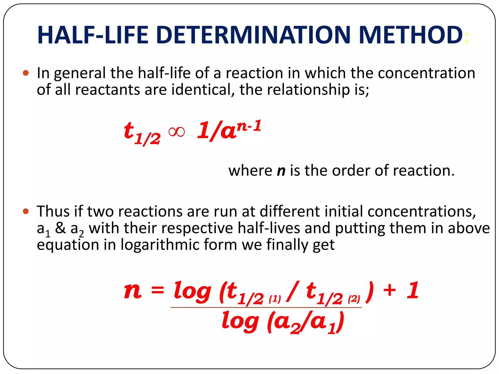HALF-LIFE DETERMINATION METHOD:
 In general the half-life of a reaction in which the concentration
of all reactants are identical, the relationship is;
t1/2 ∞ 1/an-1
where n is the order of reaction.
 Thus if two reactions are run at different initial concentrations,
a1 & a2 with their respective half-lives and putting them in above
equation in logarithmic form we finally get
n = log (t1/2 (1) / t1/2 (2) ) + 1
log (a2/a1)
 