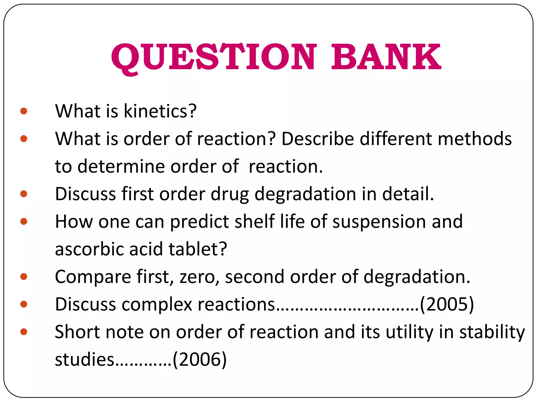 QUESTION BANK
 What is kinetics?
 What is order of reaction? Describe different methods
to determine order of reaction.
 Discuss first order drug degradation in detail.
 How one can predict shelf life of suspension and
ascorbic acid tablet?
 Compare first, zero, second order of degradation.
 Discuss complex reactions…………………………(2005)
 Short note on order of reaction and its utility in stability
studies…………(2006)
 
