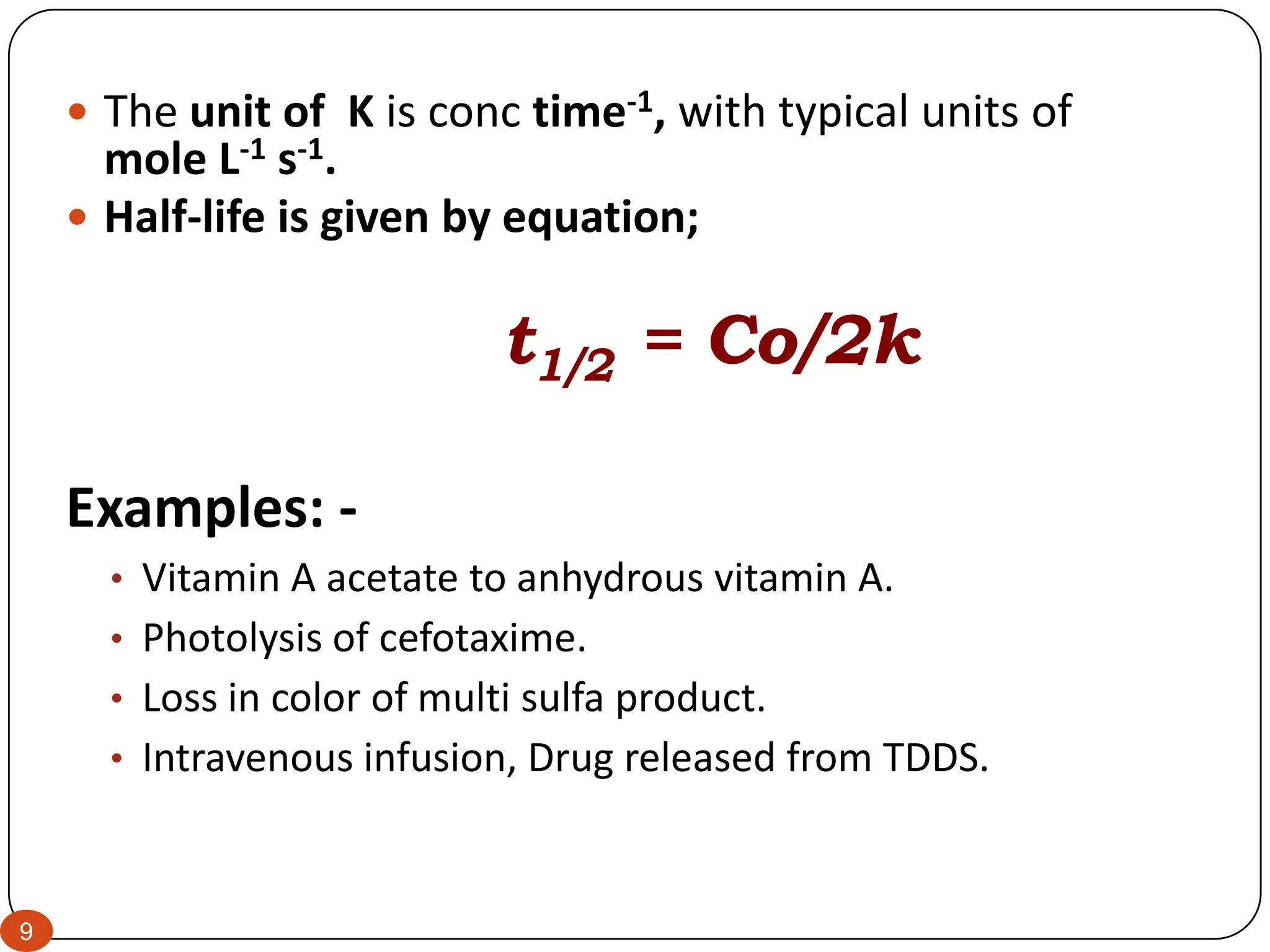 9
 The unit of K is conc time-1, with typical units of
mole L-1 s-1.
 Half-life is given by equation;
t1/2 = Co/2k
Examples: -
• Vitamin A acetate to anhydrous vitamin A.
• Photolysis of cefotaxime.
• Loss in color of multi sulfa product.
• Intravenous infusion, Drug released from TDDS.
 