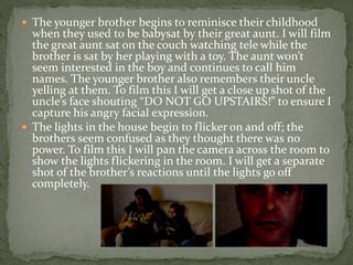  The younger brother begins to reminisce their childhood
when they used to be babysat by their great aunt. I will film
the great aunt sat on the couch watching tele while the
brother is sat by her playing with a toy. The aunt won’t
seem interested in the boy and continues to call him
names. The younger brother also remembers their uncle
yelling at them. To film this I will get a close up shot of the
uncle’s face shouting “DO NOT GO UPSTAIRS!” to ensure I
capture his angry facial expression.
 The lights in the house begin to flicker on and off; the
brothers seem confused as they thought there was no
power. To film this I will pan the camera across the room to
show the lights flickering in the room. I will get a separate
shot of the brother’s reactions until the lights go off
completely.
 