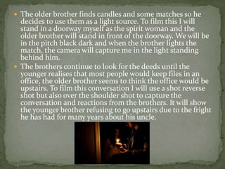  The older brother finds candles and some matches so he
decides to use them as a light source. To film this I will
stand in a doorway myself as the spirit woman and the
older brother will stand in front of the doorway. We will be
in the pitch black dark and when the brother lights the
match, the camera will capture me in the light standing
behind him.
 The brothers continue to look for the deeds until the
younger realises that most people would keep files in an
office, the older brother seems to think the office would be
upstairs. To film this conversation I will use a shot reverse
shot but also over the shoulder shot to capture the
conversation and reactions from the brothers. It will show
the younger brother refusing to go upstairs due to the fright
he has had for many years about his uncle.
 