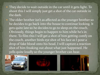  They decide to wait outside in the car until it gets light. To
shoot this I will simply just get a shot of the car outside in
the dark.
 The older brother isn’t as affected as the younger brother so
he decides to go back into the house to continue looking. It
gets quite late so he decides to go to sleep on the couch.
Obviously, things begin to happen to him while he’s in
there. To film this I will get a shot of him getting comfy on
the couch, another birds eye shot of his face as I pour a
drop of fake blood onto his head. I will capture a reaction
shot of him freaking out about what just happened. He
yells quite loudly so the younger brother can hear.
 