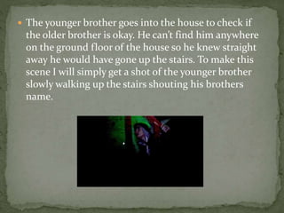  The younger brother goes into the house to check if
the older brother is okay. He can’t find him anywhere
on the ground floor of the house so he knew straight
away he would have gone up the stairs. To make this
scene I will simply get a shot of the younger brother
slowly walking up the stairs shouting his brothers
name.
 