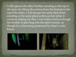  I will capture the older brother standing at the top of
the stairs by tilting the camera from the bottom to the
top if the stairs. I will also get the same shot of me
standing in the same place as him so that when it
comes to editing my film, I can make it look as though
the brother Is glitching into the spirit woman, as
though he is becoming possessed by what’s in the
house.
 