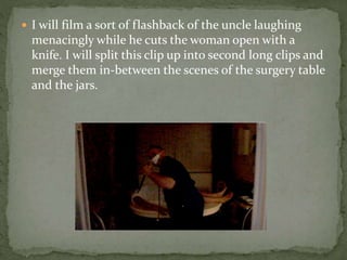  I will film a sort of flashback of the uncle laughing
menacingly while he cuts the woman open with a
knife. I will split this clip up into second long clips and
merge them in-between the scenes of the surgery table
and the jars.
 