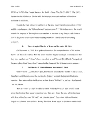 Page 11 of 35 Case No. F10-32674
90.701 or 90.702 of the Florida Statutes. See Smith v. State, 7 So. 3d 473, 496-97 (Fla. 2009).
Brown testified that he was familiar with the language in the calls and used it himself on
thousands of occasions.
Second, the State intends to use Brown in the same exact role in its prosecution of Slim
and his co-defendants. See William Brown Plea Agreement, ¶ 7 (“Defendant agrees that he will
explain the language of the telephone conversations as it related to any slang or code that was
used in the phone calls which were recorded by the Miami-Dade County Jail recording
system.”).
1. The Attempted Murder of Screw on November 10, 2010.
On November 10, 2010, Scar spoke to Bam about the attempted murder of his brother,
Screw. On that call, Scar told Bam that Screw was shot the previous night. Scar explained that
they were together, just “vibing,” when a car pulled up and “Bo and [David Sands]” jumped out.
Brown explained that “jumped out” means that Bo Jeezy and David Sands were the shooters.
2. The Murder of David Sands on November 12, 2010.
On November 12, 2010 at 1:36 p.m., less than ten hours after the murder of David Sands,
Scar, Screw and Bam discussed the murder of a Bo Jeezy associate that occurred that same
morning. Bam addressed the incident and advised Scar to “fall back” or lay low. Scar boasted,
“too late for that.”
Bam also spoke to Screw about the incident. When Screw asked Bam how he heard
about the shooting, Bam says a woman told him. Bam gave Screw the same advice he shared
with Scar, telling Screw to “fall back” and “play the ghost.” Screw then indicated that the
dispute is too heated for a reprieve. Shortly thereafter, Screw began to tell Bam what occurred
 