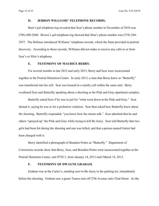 Page 14 of 35 Case No. F10-32674
D. JERRON WILLIAMS’ TELEPHONE RECORDS.
Bam’s jail telephone log revealed that Scar’s phone number in November of 2010 was
(786) 488-2840. Brown’s jail telephone log showed that Slim’s phone number was (754) 244-
2937. The Defense introduced Williams’ telephone records, which the State provided in pretrial
discovery. According to those records, Williams did not make or receive any calls to or from
Scar’s or Slim’s telephone.
E. TESTIMONY OF MAURICE BERRY.
For several months in late 2012 and early 2013, Berry and Scar were incarcerated
together at the Pretrial Detention Center. In early 2013, a man that Berry knew as “Butterfly”
was transferred into his cell. Scar was housed in a nearby cell within the same unit. Berry
overheard Scar and Butterfly speaking about a shooting at the Pink and Gray apartment complex.
Butterfly asked Scar if he was in jail for “what went down at the Pink and Gray.” Scar
denied it, saying he was in for a probation violation. Scar then asked how Butterfly knew about
the shooting. Butterfly responded, “you know how the streets talk.” Scar admitted that he and
others “sprayed up” the Pink and Gray while trying to kill Bo Jeezy. Scar told Butterfly that two
girls had been hit during the shooting and one was killed, and that a person named Gaitor had
been charged with it.
Berry identified a photograph of Brandon Potter as “Butterfly.” Department of
Corrections records show that Berry, Scar, and Brandon Potter were incarcerated together at the
Pretrial Detention Center, unit PT5C1, from January 14, 2013 until March 14, 2013.
F. TESTIMONY OF DWAYNE GRAHAM.
Graham was at the Carter’s, standing next to Bo Jeezy in the parking lot, immediately
before the shooting. Graham saw a green Taurus turn off 27th Avenue onto 52nd Street. As the
 