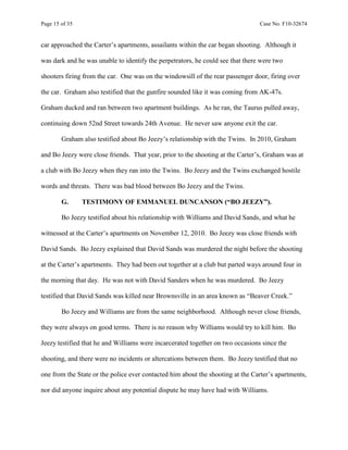 Page 15 of 35 Case No. F10-32674
car approached the Carter’s apartments, assailants within the car began shooting. Although it
was dark and he was unable to identify the perpetrators, he could see that there were two
shooters firing from the car. One was on the windowsill of the rear passenger door, firing over
the car. Graham also testified that the gunfire sounded like it was coming from AK-47s.
Graham ducked and ran between two apartment buildings. As he ran, the Taurus pulled away,
continuing down 52nd Street towards 24th Avenue. He never saw anyone exit the car.
Graham also testified about Bo Jeezy’s relationship with the Twins. In 2010, Graham
and Bo Jeezy were close friends. That year, prior to the shooting at the Carter’s, Graham was at
a club with Bo Jeezy when they ran into the Twins. Bo Jeezy and the Twins exchanged hostile
words and threats. There was bad blood between Bo Jeezy and the Twins.
G. TESTIMONY OF EMMANUEL DUNCANSON (“BO JEEZY”).
Bo Jeezy testified about his relationship with Williams and David Sands, and what he
witnessed at the Carter’s apartments on November 12, 2010. Bo Jeezy was close friends with
David Sands. Bo Jeezy explained that David Sands was murdered the night before the shooting
at the Carter’s apartments. They had been out together at a club but parted ways around four in
the morning that day. He was not with David Sanders when he was murdered. Bo Jeezy
testified that David Sands was killed near Brownsville in an area known as “Beaver Creek.”
Bo Jeezy and Williams are from the same neighborhood. Although never close friends,
they were always on good terms. There is no reason why Williams would try to kill him. Bo
Jeezy testified that he and Williams were incarcerated together on two occasions since the
shooting, and there were no incidents or altercations between them. Bo Jeezy testified that no
one from the State or the police ever contacted him about the shooting at the Carter’s apartments,
nor did anyone inquire about any potential dispute he may have had with Williams.
 