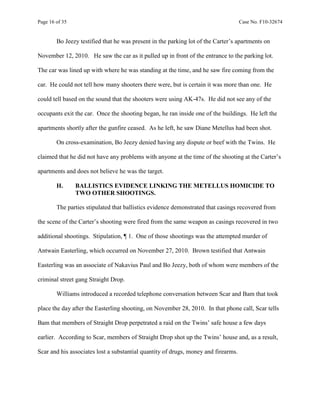 Page 16 of 35 Case No. F10-32674
Bo Jeezy testified that he was present in the parking lot of the Carter’s apartments on
November 12, 2010. He saw the car as it pulled up in front of the entrance to the parking lot.
The car was lined up with where he was standing at the time, and he saw fire coming from the
car. He could not tell how many shooters there were, but is certain it was more than one. He
could tell based on the sound that the shooters were using AK-47s. He did not see any of the
occupants exit the car. Once the shooting began, he ran inside one of the buildings. He left the
apartments shortly after the gunfire ceased. As he left, he saw Diane Metellus had been shot.
On cross-examination, Bo Jeezy denied having any dispute or beef with the Twins. He
claimed that he did not have any problems with anyone at the time of the shooting at the Carter’s
apartments and does not believe he was the target.
H. BALLISTICS EVIDENCE LINKING THE METELLUS HOMICIDE TO
TWO OTHER SHOOTINGS.
The parties stipulated that ballistics evidence demonstrated that casings recovered from
the scene of the Carter’s shooting were fired from the same weapon as casings recovered in two
additional shootings. Stipulation, ¶ 1. One of those shootings was the attempted murder of
Antwain Easterling, which occurred on November 27, 2010. Brown testified that Antwain
Easterling was an associate of Nakavius Paul and Bo Jeezy, both of whom were members of the
criminal street gang Straight Drop.
Williams introduced a recorded telephone conversation between Scar and Bam that took
place the day after the Easterling shooting, on November 28, 2010. In that phone call, Scar tells
Bam that members of Straight Drop perpetrated a raid on the Twins’ safe house a few days
earlier. According to Scar, members of Straight Drop shot up the Twins’ house and, as a result,
Scar and his associates lost a substantial quantity of drugs, money and firearms.
 