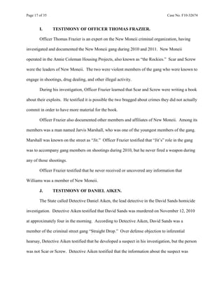 Page 17 of 35 Case No. F10-32674
I. TESTIMONY OF OFFICER THOMAS FRAZIER.
Officer Thomas Frazier is an expert on the New Moneii criminal organization, having
investigated and documented the New Moneii gang during 2010 and 2011. New Moneii
operated in the Annie Coleman Housing Projects, also known as “the Rockies.” Scar and Screw
were the leaders of New Moneii. The two were violent members of the gang who were known to
engage in shootings, drug dealing, and other illegal activity.
During his investigation, Officer Frazier learned that Scar and Screw were writing a book
about their exploits. He testified it is possible the two bragged about crimes they did not actually
commit in order to have more material for the book.
Officer Frazier also documented other members and affiliates of New Moneii. Among its
members was a man named Jarvis Marshall, who was one of the youngest members of the gang.
Marshall was known on the street as “Jit.” Officer Frazier testified that “Jit’s” role in the gang
was to accompany gang members on shootings during 2010, but he never fired a weapon during
any of those shootings.
Officer Frazier testified that he never received or uncovered any information that
Williams was a member of New Moneii.
J. TESTIMONY OF DANIEL AIKEN.
The State called Detective Daniel Aiken, the lead detective in the David Sands homicide
investigation. Detective Aiken testified that David Sands was murdered on November 12, 2010
at approximately four in the morning. According to Detective Aiken, David Sands was a
member of the criminal street gang “Straight Drop.” Over defense objection to inferential
hearsay, Detective Aiken testified that he developed a suspect in his investigation, but the person
was not Scar or Screw. Detective Aiken testified that the information about the suspect was
 