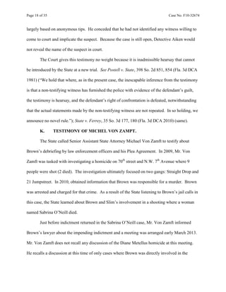 Page 18 of 35 Case No. F10-32674
largely based on anonymous tips. He conceded that he had not identified any witness willing to
come to court and implicate the suspect. Because the case is still open, Detective Aiken would
not reveal the name of the suspect in court.
The Court gives this testimony no weight because it is inadmissible hearsay that cannot
be introduced by the State at a new trial. See Postell v. State, 398 So. 2d 851, 854 (Fla. 3d DCA
1981) (“We hold that where, as in the present case, the inescapable inference from the testimony
is that a non-testifying witness has furnished the police with evidence of the defendant’s guilt,
the testimony is hearsay, and the defendant’s right of confrontation is defeated, notwithstanding
that the actual statements made by the non-testifying witness are not repeated. In so holding, we
announce no novel rule.”); State v. Ferrey, 35 So. 3d 177, 180 (Fla. 3d DCA 2010) (same).
K. TESTIMONY OF MICHEL VON ZAMPT.
The State called Senior Assistant State Attorney Michael Von Zamft to testify about
Brown’s debriefing by law enforcement officers and his Plea Agreement. In 2009, Mr. Von
Zamft was tasked with investigating a homicide on 70th
street and N.W. 7th
Avenue where 9
people were shot (2 died). The investigation ultimately focused on two gangs: Straight Drop and
21 Jumpstreet. In 2010, obtained information that Brown was responsible for a murder. Brown
was arrested and charged for that crime. As a result of the State listening to Brown’s jail calls in
this case, the State learned about Brown and Slim’s involvement in a shooting where a woman
named Sabrina O’Neill died.
Just before indictment returned in the Sabrina O’Neill case, Mr. Von Zamft informed
Brown’s lawyer about the impending indictment and a meeting was arranged early March 2013.
Mr. Von Zamft does not recall any discussion of the Diane Metellus homicide at this meeting.
He recalls a discussion at this time of only cases where Brown was directly involved in the
 