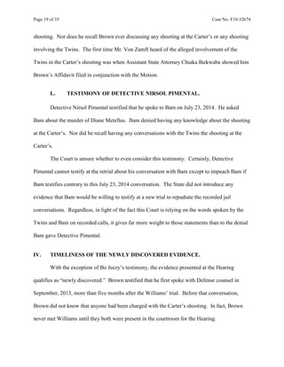 Page 19 of 35 Case No. F10-32674
shooting. Nor does he recall Brown ever discussing any shooting at the Carter’s or any shooting
involving the Twins. The first time Mr. Von Zamft heard of the alleged involvement of the
Twins in the Carter’s shooting was when Assistant State Attorney Chiaka Ihekwaba showed him
Brown’s Affidavit filed in conjunction with the Motion.
L. TESTIMONY OF DETECTIVE NIRSOL PIMENTAL.
Detective Nirsol Pimental testified that he spoke to Bam on July 23, 2014. He asked
Bam about the murder of Diane Metellus. Bam denied having any knowledge about the shooting
at the Carter’s. Nor did he recall having any conversations with the Twins the shooting at the
Carter’s.
The Court is unsure whether to even consider this testimony. Certainly, Detective
Pimental cannot testify at the retrial about his conversation with Bam except to impeach Bam if
Bam testifies contrary to this July 23, 2014 conversation. The State did not introduce any
evidence that Bam would be willing to testify at a new trial to repudiate the recorded jail
conversations. Regardless, in light of the fact this Court is relying on the words spoken by the
Twins and Bam on recorded calls, it gives far more weight to those statements than to the denial
Bam gave Detective Pimental.
IV. TIMELINESS OF THE NEWLY DISCOVERED EVIDENCE.
With the exception of Bo Jeezy’s testimony, the evidence presented at the Hearing
qualifies as “newly discovered.” Brown testified that he first spoke with Defense counsel in
September, 2013, more than five months after the Williams’ trial. Before that conversation,
Brown did not know that anyone had been charged with the Carter’s shooting. In fact, Brown
never met Williams until they both were present in the courtroom for the Hearing.
 
