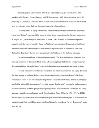 Page 20 of 35 Case No. F10-32674
Defense counsel learned about Brown and Bam’s recorded jail conversations after
speaking with Brown. Brown also provided Defense counsel with information that led to the
discovery of Graham as a witness. Prior to trial, none of this information was known nor could
have been known by the Defense through the exercise of due diligence.
The same is true of Berry’s testimony. When Berry heard Scar’s statement, he did not
know who “Gaitor” was, nor did he know anything about a shooting at the Carter’s apartments.
In July of 2013, after Berry was transferred to unit PT5B1, he heard Williams talking to Bo
Jeezy through the bars of his cell. Based on Williams’ conversation, Berry realized that Scar’s
statement may have something to do with the shooting with which Williams was convicted.
Before that date, Berry did not have any contact with Williams or his Defense attorneys.
The ballistics evidence is also newly discovered. The State and defense stipulated that,
although members of the Miami-Dade crime lab had completed the ballistics comparison over
five months before Jerron Williams’ trial, the information was never disclosed to the defense.
The only witness whom the State contends is not newly discovered is Bo Jeezy. Because
the State argued at trial that Bo Jeezy was the target of the shooting at the Carter’s, Defense
counsel was aware of his existence and the potential value of his testimony. However, Bo Jeezy
testified he rejected Defense counsel’s pre-trial request that he testify because he had open cases
and was concerned that testifying would negatively affect their resolution. Therefore, Bo Jeezy’s
testimony qualifies as newly discovered. See Nordelo v. State, 93 So. 3d 178, 187 (Fla. 2012)
(testimony of co-defendant who refused to testify on behalf of defendant prior to trial because he
was concerned State would take away his plea offer can be considered “newly discovered” under
Rule 3.850).
 