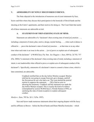 Page 21 of 35 Case No. F10-32674
V. ADMISSIBILITY OF NEWLY DISCOVERED EVIDENCE.
The State objected to the introduction of numerous out-of-court statements by Scar,
Screw and Slim where they discuss their participation in the homicide of David Sands and the
shooting at the Carter’s apartments, and their motives for doing so. The Court finds that nearly
all of these statements are admissible at trial.
A. STATEMENTS OF THEN-EXISTING STATE OF MIND.
Statements are admissible of a “declarant’s then-existing state of mind [or] emotion . . .,
including a statement of intent, plan, motive, design, mental feeling, . . . , when such evidence is
offered to . . . prove the declarant’s state of mind [or] emotion . . . at that time or at any other
time when such state is an issue in the action … [or to] prove or explain acts of subsequent
conduct of the declarant.” § 90.803(3)(a), Fla. Stat. See Huggins v. State, 889 So. 2d 743, 757
(Fla. 2004) (“a statement of the declarant’s then-existing state of mind, including a statement of
intent, is not inadmissible when offered to prove or explain acts of subsequent conduct of the
declarant”). Specifically, statements of a declarant’s intent to commit a future crime, which is
later committed, are admissible.
Craddock testified that on the day before Monlyn escaped, Monlyn
told him he was going to escape from jail, get a shotgun, and kill
the first person he saw who had a car. The court denied the pretrial
motion to suppress the statement. . . . [W]e find no error in
allowing the testimony. Craddock said the statement was made the
day before Monlyn escaped. This is exactly the kind of evidence
contemplated by section 90.803(3)(a) 2, Florida Statutes (1995), as
satisfying the state of mind exception to explain subsequent
conduct.
Monlyn v. State, 705 So. 2d 1, 5 (Fla. 1997).
Scar and Screw made numerous statements about their ongoing dispute with Bo Jeezy
and his affiliates to Brown – before the David Sands and Diane Metellus homicides – which
 