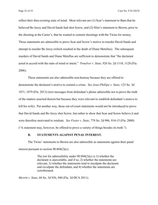 Page 22 of 35 Case No. F10-32674
reflect their then-existing state of mind. Most relevant are (1) Scar’s statement to Bam that he
believed Bo Jeezy and David Sands had shot Screw, and (2) Slim’s statement to Brown, prior to
the shooting at the Carter’s, that he wanted to commit shootings with the Twins for money.
Those statements are admissible to prove Scar and Screw’s motive to murder David Sands and
attempt to murder Bo Jeezy (which resulted in the death of Diane Metellus). The subsequent
murders of David Sands and Diane Metellus are sufficient to demonstrate that “the declarant
acted in accord with the state of mind or intent.” Penalver v. State, 926 So. 2d 1118, 1128 (Fla.
2006).
These statements are also admissible non-hearsay because they are offered to
demonstrate the declarant’s motive to commit a crime. See Jean-Phillipe v. State, 123 So. 3d
1071, 1079 (Fla. 2013) (text messages from defendant’s phone admissible not to prove the truth
of the matters asserted therein but because they were relevant to establish defendant’s motive to
kill his wife). Put another way, these out-of-court statements would not be introduced to prove
that David Sands and Bo Jeezy shot Screw, but rather to show that Scar and Screw believe it and
were therefore motivated to retaliate. See Foster v. State, 778 So. 2d 906, 914-15 (Fla. 2000)
(“A statement may, however, be offered to prove a variety of things besides its truth.”).
B. STATEMENTS AGAINST PENAL INTEREST.
The Twins’ statements to Brown are also admissible as statements against their penal
interest pursuant to section 90.804(2)(c).
The test for admissibility under 90.804(2)(c) is 1) whether the
declarant is unavailable, and if so, 2) whether the statements are
relevant, 3) whether the statements tend to inculpate the declarant
and exculpate the defendant, and 4) whether the statements are
corroborated.
Merritt v. State, 68 So. 3d 936, 940 (Fla. 3d DCA 2011).
 
