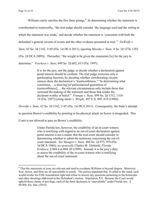 Page 23 of 35 Case No. F10-32674
Williams easily satisfies the first three prongs.8
In determining whether the statement is
corroborated or trustworthy, “the trial judge should consider ‘the language used and the setting in
which the statement was made,’ and decide whether the statement is ‘consistent with both the
defendant’s general version of events and the other evidence presented at trial.’” DeWolfe v.
State, 62 So. 3d 1142, 1145 (Fla. 1st DCA 2011), (quoting Masaka v. State, 4 So. 3d 1274, 1282
(Fla. 2d DCA 2009)). Thereafter, “the weight to be given the statements [is] for the jury to
determine.” Voorhees v. State, 699 So. 2d 602, 613 (Fla. 1997).
It is for the jury, not the judge, to decide whether a declaration against
penal interest should be credited. The trial judge exercises only a
gatekeeping function, by deciding whether corroborating circum-
stances show the declaration’s “trustworthiness.” “In determining what
constitutes ... a showing [of particularized guarantees of
trustworthiness], ... the relevant circumstances only include those that
surround the making of the statement and those that render the
declarant worthy of belief.” Franqui v. State, 699 So. 2d 1312, 1318–
19 (Fla. 1997) (citing Idaho v. Wright, 497 U.S. 805, 819 (1990)).
Dewolfe v. State, 62 So. 3d 1142, 1145 (Fla. 1st DCA 2011). Consequently, the State’s attempt
to question Brown’s credibility by pointing to his physical attack on Screw is misguided. This
Court is not allowed to pass on Brown’s credibility.
Under Florida law, however, the credibility of an in-court witness
who is testifying with regard to an out-of-court declaration against
penal interest is not a matter that the trial court should consider in
determining whether to admit the testimony concerning the out-of-
court statement. See Maugeri v. State, 460 So. 2d 975, 979 (Fla.
3d DCA 1984); see generally Charles W. Ehrhardt, Florida
Evidence, § 804.4 at 804–05 (1999). Instead, it is the jury’s duty
to assess the credibility of the in-court witness who is testifying
about the out-of-court statement.
8
That the statements at issue are relevant and tend to exculpate Williams is beyond dispute. Moreover,
Scar, Screw, and Slim are all unavailable to testify. The parties stipulated that, if called to the stand, each
would invoke his Fifth Amendment right and refuse to answer any questions pertaining to the homicides
and other shootings addressed in the Defendant’s motion. Stipulation, ¶ 9. Because the Court would
uphold these claims of privilege, each of the three declarants is “unavailable” under Florida law. §
90.804, Fla. Stat. (2014).
 