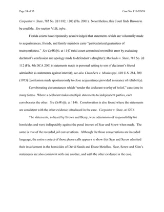Page 24 of 35 Case No. F10-32674
Carpenter v. State, 785 So. 2d 1182, 1203 (Fla. 2001). Nevertheless, this Court finds Brown to
be credible. See section VI.B, infra.
Florida courts have repeatedly acknowledged that statements which are voluntarily made
to acquaintances, friends, and family members carry “particularized guarantees of
trustworthiness.” See DeWolfe, at 1147 (trial court committed reversible error by excluding
declarant’s confession and apology made to defendant’s daughter); Machado v. State, 787 So. 2d
112 (Fla. 4th DCA 2001) (statements made in personal setting to son of declarant’s friend
admissible as statements against interest); see also Chambers v. Mississippi, 410 U.S. 284, 300
(1973) (confession made spontaneously to close acquaintance provided assurance of reliability).
Corroborating circumstances which “render the declarant worthy of belief,” can come in
many forms. Where a declarant makes multiple statements to independent parties, each
corroborates the other. See DeWolfe, at 1146. Corroboration is also found where the statements
are consistent with the other evidence introduced in the case. Carpenter v. State, at 1203.
The statements, as heard by Brown and Berry, were admissions of responsibility for
homicides and were indisputably against the penal interest of Scar and Screw when made. The
same is true of the recorded jail conversations. Although the those conversations are in coded
language, the entire context of those phone calls appears to show that Scar and Screw admitted
their involvement in the homicides of David Sands and Diane Metellus. Scar, Screw and Slim’s
statements are also consistent with one another, and with the other evidence in the case.
 