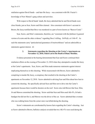 Page 26 of 35 Case No. F10-32674
retaliation against David Sands – and later Bo Jeezy – was consistent with Ofr. Frazier’s
knowledge of New Moneii’s gang culture and activities.
With respect to David Sands’ death, Bo Jeezy admitted that he and David Sands were
close friends, just as Scar, Screw and Slim claimed. Also consistent with Screw’s account to
Brown, Bo Jeezy testified that Dave was murdered in a part of town known as “Beaver Creek.”
Scar, Screw, and Slim’s statements, therefore, are “consistent with the [defense’s] general
version of events and the other evidence” regarding Dave’s killing. DeWolfe, at 1146-47. As
such the statements carry “particularized guarantees of trustworthiness” and are admissible as
statements against interest. Id.
2. Statements regarding the Shooting at the Carter’s Apartments on
November 12, 2010, which Led to the Death of Diane Metellus.
Evidence presented at the hearing demonstrated that Scar and Screw continued their
retaliation efforts on the evening of November 12, 2010 when they attempted to murder Bo Jeezy
at the Carter’s apartments. Scar, Screw, and Slim made numerous statements against interest
implicating themselves in this shooting. While incarcerated with Brown, Screw admitted to
conspiring to murder Bo Jeezy, a conspiracy that resulted in the shooting at the Carter’s
apartments on November 12, 2010. Screw admitted to advising Scar and Slim about how best to
commit the shooting. He specifically advised Scar and Slim not to drive into the Carter’s
apartments because there would be shooters on the roof. Screw also told Brown that Scar, Slim,
Jit and Mawoo committed the shooting. Screw said that Scar and Slim used AK-47s, Jit had a
handgun but did not fire it, and Mawoo was the driver of the car. Screw admitted that a woman
who was walking home from the corner store was killed during the shooting.
Screw’s statements are corroborated by known facts regarding the Carter’s shooting. Just
as Screw admitted to Brown, ballistics analysis revealed that two AK-47s were used during the
 