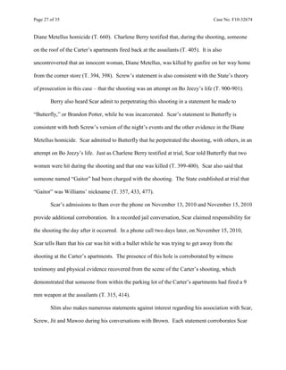 Page 27 of 35 Case No. F10-32674
Diane Metellus homicide (T. 660). Charlene Berry testified that, during the shooting, someone
on the roof of the Carter’s apartments fired back at the assailants (T. 405). It is also
uncontroverted that an innocent woman, Diane Metellus, was killed by gunfire on her way home
from the corner store (T. 394, 398). Screw’s statement is also consistent with the State’s theory
of prosecution in this case – that the shooting was an attempt on Bo Jeezy’s life (T. 900-901).
Berry also heard Scar admit to perpetrating this shooting in a statement he made to
“Butterfly,” or Brandon Potter, while he was incarcerated. Scar’s statement to Butterfly is
consistent with both Screw’s version of the night’s events and the other evidence in the Diane
Metellus homicide. Scar admitted to Butterfly that he perpetrated the shooting, with others, in an
attempt on Bo Jeezy’s life. Just as Charlene Berry testified at trial, Scar told Butterfly that two
women were hit during the shooting and that one was killed (T. 399-400). Scar also said that
someone named “Gaitor” had been charged with the shooting. The State established at trial that
“Gaitor” was Williams’ nickname (T. 357, 433, 477).
Scar’s admissions to Bam over the phone on November 13, 2010 and November 15, 2010
provide additional corroboration. In a recorded jail conversation, Scar claimed responsibility for
the shooting the day after it occurred. In a phone call two days later, on November 15, 2010,
Scar tells Bam that his car was hit with a bullet while he was trying to get away from the
shooting at the Carter’s apartments. The presence of this hole is corroborated by witness
testimony and physical evidence recovered from the scene of the Carter’s shooting, which
demonstrated that someone from within the parking lot of the Carter’s apartments had fired a 9
mm weapon at the assailants (T. 315, 414).
Slim also makes numerous statements against interest regarding his association with Scar,
Screw, Jit and Mawoo during his conversations with Brown. Each statement corroborates Scar
 