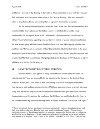 Page 28 of 35 Case No. F10-32674
and Screw’s account of the shooting at the Carter’s. Slim admits that he was with the Twins, in
their safe house, with their guns, on the night of the Carter’s shooting. Slim also repeatedly
refers to Scar, Screw, Jit and Mawoo together, as a group with which he associates.
Like the statements regarding Dave’s murder, Scar, Screw, and Slim’s statements are also
corroborated by Scar’s admission that he had a motive to kill both Dave and Bo Jeezy –
retaliation for the attempt on Screw’s life. Additionally, the statements are corroborated by
Officer Frazier’s testimony regarding Scar and Screw’s pattern of speedy retaliation as leaders
the New Moneii gang. Officer Frazier also identified a 2010 New Moneii gang member who
was known as “Jit” as Jarvis Marshall. Officer Frazier testified that Marshall’s role in the gang
was to participate in shootings. Officer Frazier specifically noted that his gang investigation had
revealed that Marshall accompanied other gang members on shootings in 2010 but, just as Screw
told Brown, he did not fire his weapon.
VI. IMPACT OF NEWLY DISCOVERED EVIDENCE.
The standard this Court applies in ruling on the Motion is not whether Williams can
establish that the Twins are responsible for the shooting at the Carter’s or the death of Diane
Metellus. Rather, this Court is tasked with considering all of the evidence presented at the
Hearing and at trial, and determining whether, if Williams were to receive a new trial, it is more
likely than not that the jury would have a reasonable doubt about his guilt and acquit him of all
charges in this case. In reaching the conclusion that Williams has met his burden, this Court is
not tasked with making credibility findings about Williams’ witnesses. See section V.B, supra.10
10
This is not to imply that any exculpatory testimony automatically entitles a defendant to a new trial.
Such is certainly not the case. The trial court must weigh the defendant’s claim. “Where there is
conflicting evidence of the defendant’s guilt, it is sometimes necessary for the trial court to evaluate the
weight of the newly discovered evidence to determine whether its introduction at trial would probably
have resulted in an acquittal.” Poff v. State, 41 So. 3d 1062, 1064 (Fla. 3d DCA 2010). Therefore, the
 