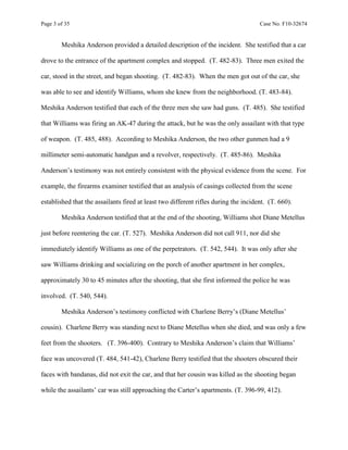 Page 3 of 35 Case No. F10-32674
Meshika Anderson provided a detailed description of the incident. She testified that a car
drove to the entrance of the apartment complex and stopped. (T. 482-83). Three men exited the
car, stood in the street, and began shooting. (T. 482-83). When the men got out of the car, she
was able to see and identify Williams, whom she knew from the neighborhood. (T. 483-84).
Meshika Anderson testified that each of the three men she saw had guns. (T. 485). She testified
that Williams was firing an AK-47 during the attack, but he was the only assailant with that type
of weapon. (T. 485, 488). According to Meshika Anderson, the two other gunmen had a 9
millimeter semi-automatic handgun and a revolver, respectively. (T. 485-86). Meshika
Anderson’s testimony was not entirely consistent with the physical evidence from the scene. For
example, the firearms examiner testified that an analysis of casings collected from the scene
established that the assailants fired at least two different rifles during the incident. (T. 660).
Meshika Anderson testified that at the end of the shooting, Williams shot Diane Metellus
just before reentering the car. (T. 527). Meshika Anderson did not call 911, nor did she
immediately identify Williams as one of the perpetrators. (T. 542, 544). It was only after she
saw Williams drinking and socializing on the porch of another apartment in her complex,
approximately 30 to 45 minutes after the shooting, that she first informed the police he was
involved. (T. 540, 544).
Meshika Anderson’s testimony conflicted with Charlene Berry’s (Diane Metellus’
cousin). Charlene Berry was standing next to Diane Metellus when she died, and was only a few
feet from the shooters. (T. 396-400). Contrary to Meshika Anderson’s claim that Williams’
face was uncovered (T. 484, 541-42), Charlene Berry testified that the shooters obscured their
faces with bandanas, did not exit the car, and that her cousin was killed as the shooting began
while the assailants’ car was still approaching the Carter’s apartments. (T. 396-99, 412).
 