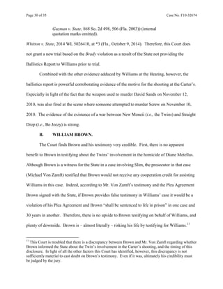Page 30 of 35 Case No. F10-32674
Guzman v. State, 868 So. 2d 498, 506 (Fla. 2003)) (internal
quotation marks omitted).
Whitton v. State, 2014 WL 5026410, at *3 (Fla., October 9, 2014). Therefore, this Court does
not grant a new trial based on the Brady violation as a result of the State not providing the
Ballistics Report to Williams prior to trial.
Combined with the other evidence adduced by Williams at the Hearing, however, the
ballistics report is powerful corroborating evidence of the motive for the shooting at the Carter’s.
Especially in light of the fact that the weapon used to murder David Sands on November 12,
2010, was also fired at the scene where someone attempted to murder Screw on November 10,
2010. The evidence of the existence of a war between New Moneii (i.e., the Twins) and Straight
Drop (i.e., Bo Jeezy) is strong.
B. WILLIAM BROWN.
The Court finds Brown and his testimony very credible. First, there is no apparent
benefit to Brown in testifying about the Twins’ involvement in the homicide of Diane Metellus.
Although Brown is a witness for the State in a case involving Slim, the prosecutor in that case
(Michael Von Zamft) testified that Brown would not receive any cooperation credit for assisting
Williams in this case. Indeed, according to Mr. Von Zamft’s testimony and the Plea Agreement
Brown signed with the State, if Brown provides false testimony in Williams’ case it would be a
violation of his Plea Agreement and Brown “shall be sentenced to life in prison” in one case and
30 years in another. Therefore, there is no upside to Brown testifying on behalf of Williams, and
plenty of downside. Brown is – almost literally – risking his life by testifying for Williams.11
11
This Court is troubled that there is a discrepancy between Brown and Mr. Von Zamft regarding whether
Brown informed the State about the Twin’s involvement in the Carter’s shooting, and the timing of this
disclosure. In light of all the other factors this Court has identified, however, this discrepancy is not
sufficiently material to cast doubt on Brown’s testimony. Even if it was, ultimately his credibility must
be judged by the jury.
 