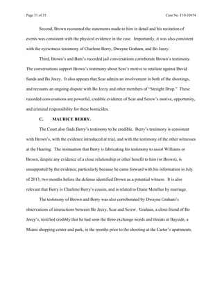 Page 31 of 35 Case No. F10-32674
Second, Brown recounted the statements made to him in detail and his recitation of
events was consistent with the physical evidence in the case. Importantly, it was also consistent
with the eyewitness testimony of Charlene Berry, Dwayne Graham, and Bo Jeezy.
Third, Brown’s and Bam’s recorded jail conversations corroborate Brown’s testimony.
The conversations support Brown’s testimony about Scar’s motive to retaliate against David
Sands and Bo Jeezy. It also appears that Scar admits an involvement in both of the shootings,
and recounts an ongoing dispute with Bo Jeezy and other members of “Straight Drop.” These
recorded conversations are powerful, credible evidence of Scar and Screw’s motive, opportunity,
and criminal responsibility for these homicides.
C. MAURICE BERRY.
The Court also finds Berry’s testimony to be credible. Berry’s testimony is consistent
with Brown’s, with the evidence introduced at trial, and with the testimony of the other witnesses
at the Hearing. The insinuation that Berry is fabricating his testimony to assist Williams or
Brown, despite any evidence of a close relationship or other benefit to him (or Brown), is
unsupported by the evidence, particularly because he came forward with his information in July
of 2013, two months before the defense identified Brown as a potential witness. It is also
relevant that Berry is Charlene Berry’s cousin, and is related to Diane Metellus by marriage.
The testimony of Brown and Berry was also corroborated by Dwayne Graham’s
observations of interactions between Bo Jeezy, Scar and Screw. Graham, a close friend of Bo
Jeezy’s, testified credibly that he had seen the three exchange words and threats at Bayside, a
Miami shopping center and park, in the months prior to the shooting at the Carter’s apartments.
 