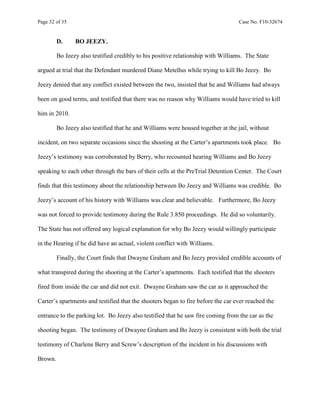 Page 32 of 35 Case No. F10-32674
D. BO JEEZY.
Bo Jeezy also testified credibly to his positive relationship with Williams. The State
argued at trial that the Defendant murdered Diane Metellus while trying to kill Bo Jeezy. Bo
Jeezy denied that any conflict existed between the two, insisted that he and Williams had always
been on good terms, and testified that there was no reason why Williams would have tried to kill
him in 2010.
Bo Jeezy also testified that he and Williams were housed together at the jail, without
incident, on two separate occasions since the shooting at the Carter’s apartments took place. Bo
Jeezy’s testimony was corroborated by Berry, who recounted hearing Williams and Bo Jeezy
speaking to each other through the bars of their cells at the PreTrial Detention Center. The Court
finds that this testimony about the relationship between Bo Jeezy and Williams was credible. Bo
Jeezy’s account of his history with Williams was clear and believable. Furthermore, Bo Jeezy
was not forced to provide testimony during the Rule 3.850 proceedings. He did so voluntarily.
The State has not offered any logical explanation for why Bo Jeezy would willingly participate
in the Hearing if he did have an actual, violent conflict with Williams.
Finally, the Court finds that Dwayne Graham and Bo Jeezy provided credible accounts of
what transpired during the shooting at the Carter’s apartments. Each testified that the shooters
fired from inside the car and did not exit. Dwayne Graham saw the car as it approached the
Carter’s apartments and testified that the shooters began to fire before the car ever reached the
entrance to the parking lot. Bo Jeezy also testified that he saw fire coming from the car as the
shooting began. The testimony of Dwayne Graham and Bo Jeezy is consistent with both the trial
testimony of Charlene Berry and Screw’s description of the incident in his discussions with
Brown.
 