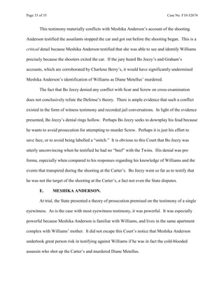 Page 33 of 35 Case No. F10-32674
This testimony materially conflicts with Meshika Anderson’s account of the shooting.
Anderson testified the assailants stopped the car and got out before the shooting began. This is a
critical detail because Meshika Anderson testified that she was able to see and identify Williams
precisely because the shooters exited the car. If the jury heard Bo Jeezy’s and Graham’s
accounts, which are corroborated by Charlene Berry’s, it would have significantly undermined
Meshika Anderson’s identification of Williams as Diane Metellus’ murdered.
The fact that Bo Jeezy denied any conflict with Scar and Screw on cross-examination
does not conclusively refute the Defense’s theory. There is ample evidence that such a conflict
existed in the form of witness testimony and recorded jail conversations. In light of the evidence
presented, Bo Jeezy’s denial rings hollow. Perhaps Bo Jeezy seeks to downplay his feud because
he wants to avoid prosecution for attempting to murder Screw. Perhaps it is just his effort to
save face, or to avoid being labelled a “snitch.” It is obvious to this Court that Bo Jeezy was
utterly unconvincing when he testified he had no “beef” with the Twins. His denial was pro
forma, especially when compared to his responses regarding his knowledge of Williams and the
events that transpired during the shooting at the Carter’s. Bo Jeezy went so far as to testify that
he was not the target of the shooting at the Carter’s, a fact not even the State disputes.
E. MESHIKA ANDERSON.
At trial, the State presented a theory of prosecution premised on the testimony of a single
eyewitness. As is the case with most eyewitness testimony, it was powerful. It was especially
powerful because Meshika Anderson is familiar with Williams, and lives in the same apartment
complex with Williams’ mother. It did not escape this Court’s notice that Meshika Anderson
undertook great person risk in testifying against Williams if he was in fact the cold-blooded
assassin who shot up the Carter’s and murdered Diane Metellus.
 