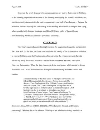 Page 34 of 35 Case No. F10-32674
However, the newly discovered evidence undercuts any motive that would tie Williams
to the shooting, impeaches the account of the shooting provided by the Meshika Anderson, and,
most importantly, demonstrates the motive, opportunity, and guilt of another party. Because the
witnesses testified credibly and consistently at the Hearing, it is difficult to imagine how a jury,
when provided with this new evidence, would find Williams guilty of these offenses
notwithstanding Meshika Anderson’s eyewitness testimony.
CONCLUSION
This Court previously denied multiple motions for judgments of acquittal and a motion
for a new trial. At the time, the Court concluded that the totality of the evidence was sufficient
to convict Williams, and the Court remains of the view that the evidence presented at trial –
absent any newly discovered evidence – was sufficient to support Williams’ conviction.
However, facts matter. When the facts change, so do the conclusions which should be drawn
from those facts. It is a matter of record that eyewitness testimony should be viewed with
caution.
Mistaken identity is the chief cause of wrongful convictions. See
Edward Connors et al., Convicted by Juries, Exonerated by
Science: Case Studies in the Use Of DNA Evidence to Establish
Innocence After Trial (1996) (finding that twenty-four out of
twenty-eight cases of postconviction exoneration based on DNA
testing were due in great part to mistaken eyewitness
identifications); Connie Mayer, Due Process Challenges To
Eyewitness Identification Based On Pretrial Photographic Arrays,
13 Pace L. Rev. 815, 819 (1994) (“[S]tudies have shown that
approximately fifty percent of those wrongly convicted were
convicted based on eyewitness identification evidence.”).
Simmons v. State, 934 So. 2d 1100, 1126 (Fla. 2006) (Pariente, Anstead, and Cantero,
concurring). Whether due to the inherent fallibility of our mind to accurately recollect, or
 