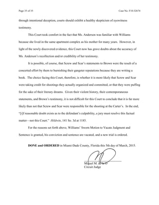 Page 35 of 35 Case No. F10-32674
through intentional deception, courts should exhibit a healthy skepticism of eyewitness
testimony.
This Court took comfort in the fact that Ms. Anderson was familiar with Williams
because she lived in the same apartment complex as his mother for many years. However, in
light of the newly discovered evidence, this Court now has grave doubts about the accuracy of
Ms. Anderson’s recollection and/or credibility of her testimony.
It is possible, of course, that Screw and Scar’s statements to Brown were the result of a
concerted effort by them to burnishing their gangster reputations because they are writing a
book. The choice facing this Court, therefore, is whether it is more likely that Screw and Scar
were taking credit for shootings they actually organized and committed, or that they were puffing
for the sake of their literary dreams. Given their violent history, their contemporaneous
statements, and Brown’s testimony, it is not difficult for this Court to conclude that it is far more
likely than not that Screw and Scar were responsible for the shooting at the Carter’s. In the end,
“[i]f reasonable doubt exists as to the defendant’s culpability, a jury must resolve this factual
matter—not this Court.” Hildwin, 141 So. 3d at 1185.
For the reasons set forth above, Williams’ Sworn Motion to Vacate Judgment and
Sentence is granted, his conviction and sentence are vacated, and a new trial is ordered.
DONE and ORDERED in Miami-Dade County, Florida this 5th day of March, 2015.
________________________
Miguel M. de la O
Circuit Judge
 