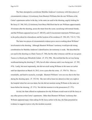 Page 4 of 35 Case No. F10-32674
The State attempted to corroborate Meshika Anderson’s testimony with three pieces of
circumstantial evidence: (1) testimony from Shunterri Williams that she saw Williams at the
Carter’s apartments earlier in the day, in the same car used in the shooting, angrily looking for
Bo Jeezy (T. 360, 363), (2) testimony from Bruce McElliott that he saw Williams approximately
30 minutes after the shooting, across the street from the scene, socializing with mutual friends,
and that Williams appeared nervous (T. 440-43), and (3) inconsistent statements Williams gave
to the police about his whereabouts and the location of his residence (T. 598, 691, 714-15, 718).
The latter two pieces of circumstantial evidence prove next to nothing about Williams’
involvement in the shooting. Although Shunterri Williams’ testimony would provide strong
corroboration for Meshika Anderson’s identification, her testimony is weak. She described the
car used in the shooting as a black Taurus (T. 348), but the other witnesses said the car was green
Taurus or a bluish gray Mitsubishi Galant. (T. 474, 390). She testified that the car was facing
westbound during the shooting (T. 349), but all other witnesses said it was facing east. (T. 395,
474). Lastly, but most importantly, she did not recall seeing Williams in the same car earlier
until her deposition on March 16, 2012, over a year after the crime. (T. 370-71). This is a
remarkable, and hard to reconcile, oversight. Shunterri Williams’ own son was shot in the foot
during the shooting spree. (T. 352-54). She met with at least two detectives that very night at
the hospital where her son was taken, but she did not mention seeing Williams in the same car
hours before the shooting. (T. 371). Nor did she mention it to the prosecutors.(T. 371).
At trial, the State offered no explanation for why Williams would want to kill Bo Jeezy or
any other person at the Carter’s apartments. Other than Shunterri Williams’ testimony that
Williams appeared angry when asking for Bo Jeezy earlier in the day, the State presented no
evidence to suggest or prove why this incident occurred.
 