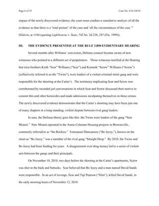 Page 6 of 35 Case No. F10-32674
impact of the newly discovered evidence, the court must conduct a cumulative analysis of all the
evidence so that there is a ‘total picture’ of the case and ‘all the circumstances of the case.’”
Hildwin, at 1184 (quoting Lightbourne v. State, 742 So. 2d 238, 247 (Fla. 1999)).
III. THE EVIDENCE PRESENTED AT THE RULE 3.850 EVIDENTIARY HEARING
Several months after Williams’ conviction, Defense counsel became aware of new
witnesses who pointed to a different set of perpetrators. Those witnesses testified at the Hearing
that twin brothers Keith “Scar” Williams (“Scar”) and Kenneth “Screw” Williams (“Screw”)
(collectively referred to as the “Twins”), were leaders of a violent criminal street gang and were
responsible for the shooting at the Carter’s. The testimony implicating Scar and Screw was
corroborated by recorded jail conversations in which Scar and Screw discussed their motive to
commit this and other homicides and made admissions inculpating themselves in these crimes.
The newly discovered evidence demonstrates that the Carter’s shooting may have been just one
of many chapters in a long-standing, violent dispute between rival gang leaders.
In sum, the Defense theory goes like this: the Twins were leaders of the gang “New
Moneii.” New Moneii operated in the Annie Coleman Housing projects in Brownsville,
commonly referred to as “the Rockies.” Emmanuel Duncanson (“Bo Jeezy,”), known on the
street as “Bo Jeezy,” was a member of the rival gang “Straight Drop.” By 2010, the Twins and
Bo Jeezy had been feuding for years. A disagreement over drug money led to a series of violent
acts between the gangs and their principals.
On November 10, 2010, two days before the shooting at the Carter’s apartments, Screw
was shot in the back and buttocks. Scar believed that Bo Jeezy and a man named David Sands
were responsible. In an act of revenge, Scar and Taji Pearson (“Slim”), killed David Sands, in
the early morning hours of November 12, 2010.
 