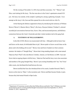 Page 7 of 35 Case No. F10-32674
On the evening of November 12, 2010, Scar and three associates, “Jit,” “Mawoo” and
Slim, went looking for Bo Jeezy. The four men drove to the Carter’s apartments around 8:30
p.m. Bo Jeezy was outside, in the complex’s parking lot, among a gathering of people. In an
attempt on Bo Jeezy’s life, Scar and Slim opened fire on the crowd with two AK-47s.
At the Hearing the Defense supported its theory by introducing the testimony of William
Brown (“Brown”), Maurice Berry (“Berry”), Bo Jeezy, Dwayne Graham (“Graham”), selected
recorded jail conversations between Scar, Screw, Slim, and incarcerated persons, and ballistics
connections between the Carter’s homicide and other violent incidents tied to this gang feud.
A. TESTIMONY OF WILLIAM BROWN.
In the fall of 2010, Brown was incarcerated with Scar. Although he did not know Scar
and Screw on the streets, he befriended them in jail. Brown spoke to Screw several times on the
phone and in the holding cell at court.4
Brown, Scar and Screw bonded over their common
enemies: the leaders of “Straight Drop.” Brown had a long-standing dispute with a man named
Nakavius Paul (“Paul”) who shot Brown’s brother, Antonio, at Club Rolexx in 2009. Scar and
Screw had an ongoing dispute with Bo Jeezy. Nakavius Paul and Bo Jeezy were close associates
and members of the gang Straight Drop. Brown’s pre-existing friendship with “Joe,” the Twins’
older cousin, also facilitated the bond between the men.
Brown testified that Scar also introduced him to his cousin, Leandre Howard (“Bam”),
known on the street as “Bam,” in the recreation yard. Brown and Bam became friends, in part,
because they had mutual friends in Opa-Locka.
4
Department of Corrections records reflect that William Brown and Keith (“Scar”) Williams were both
incarcerated in unit 91 at Turner Guilford Knight Correctional Center from September 25, 2010 to
October 12, 2010. Stipulation, ¶7.
 