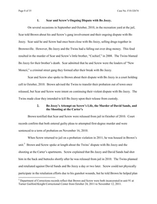 Page 8 of 35 Case No. F10-32674
1. Scar and Screw’s Ongoing Dispute with Bo Jeezy.
On several occasions in September and October, 2010, in the recreation yard at the jail,
Scar told Brown about his and Screw’s gang involvement and their ongoing dispute with Bo
Jeezy. Scar said he and Screw had once been close with Bo Jeezy, selling drugs together in
Brownsville. However, Bo Jeezy and the Twins had a falling out over drug money. This feud
resulted in the murder of Scar and Screw’s little brother, “Cochief,” in 2008. The Twins blamed
Bo Jeezy for their brother’s death. Scar admitted that he and Screw were the leaders of “New
Moneii,” a criminal street gang they formed after their break with Bo Jeezy.
Scar and Screw also spoke to Brown about their dispute with Bo Jeezy in a court holding
cell in October, 2010. Brown advised the Twins to transfer their probation out of town once
released, but Scar and Screw were intent on continuing their violent dispute with Bo Jeezy. The
Twins made clear they intended to kill Bo Jeezy upon their release from custody.
2. Bo Jeezy’s Attempt on Screw’s Life, the Murder of David Sands, and
the Shooting at the Carter’s
Brown testified that Scar and Screw were released from jail in October of 2010. Court
records confirm that both entered guilty pleas to attempted first-degree murder and were
sentenced to a term of probation on November 16, 2010.
When Screw returned to jail on a probation violation in 2011, he was housed in Brown’s
unit.5
Brown and Screw spoke at length about the Twins’ dispute with Bo Jeezy and the
shooting at the Carter’s apartments. Screw explained that Bo Jeezy and David Sands had shot
him in the back and buttocks shortly after he was released from jail in 2010. The Twins planned
and retaliated against David Sands and Bo Jeezy a day or two later. Screw could not physically
participate in the retaliation efforts due to his gunshot wounds, but he told Brown he helped plan
5
Department of Corrections records reflect that Brown and Screw were both incarcerated in unit 91 at
Turner Guilford Knight Correctional Center from October 24, 2011 to November 12, 2011.
 
