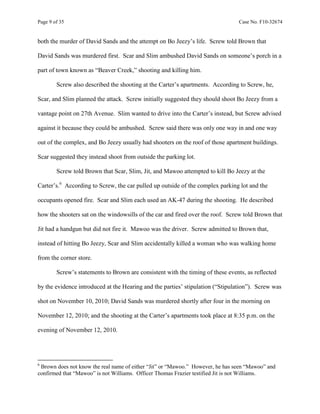 Page 9 of 35 Case No. F10-32674
both the murder of David Sands and the attempt on Bo Jeezy’s life. Screw told Brown that
David Sands was murdered first. Scar and Slim ambushed David Sands on someone’s porch in a
part of town known as “Beaver Creek,” shooting and killing him.
Screw also described the shooting at the Carter’s apartments. According to Screw, he,
Scar, and Slim planned the attack. Screw initially suggested they should shoot Bo Jeezy from a
vantage point on 27th Avenue. Slim wanted to drive into the Carter’s instead, but Screw advised
against it because they could be ambushed. Screw said there was only one way in and one way
out of the complex, and Bo Jeezy usually had shooters on the roof of those apartment buildings.
Scar suggested they instead shoot from outside the parking lot.
Screw told Brown that Scar, Slim, Jit, and Mawoo attempted to kill Bo Jeezy at the
Carter’s.6
According to Screw, the car pulled up outside of the complex parking lot and the
occupants opened fire. Scar and Slim each used an AK-47 during the shooting. He described
how the shooters sat on the windowsills of the car and fired over the roof. Screw told Brown that
Jit had a handgun but did not fire it. Mawoo was the driver. Screw admitted to Brown that,
instead of hitting Bo Jeezy, Scar and Slim accidentally killed a woman who was walking home
from the corner store.
Screw’s statements to Brown are consistent with the timing of these events, as reflected
by the evidence introduced at the Hearing and the parties’ stipulation (“Stipulation”). Screw was
shot on November 10, 2010; David Sands was murdered shortly after four in the morning on
November 12, 2010; and the shooting at the Carter’s apartments took place at 8:35 p.m. on the
evening of November 12, 2010.
6
Brown does not know the real name of either “Jit” or “Mawoo.” However, he has seen “Mawoo” and
confirmed that “Mawoo” is not Williams. Officer Thomas Frazier testified Jit is not Williams.
 