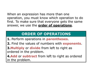 When an expression has more than one operation, you must know which operation to do first. To make sure that everyone gets the same answer, we use the order of operations. 