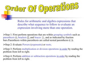 Order Of Operations Rules for arithmetic and algebra expressions that describe what sequence to follow to evaluate an expression involving more than one operation . ,[object Object],[object Object],[object Object],[object Object]