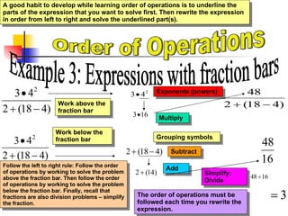 Order of Operations Example 3: Expressions with fraction bars Exponents (powers) Multiply Subtract Follow the left to right rule: Follow the order of operations by working to solve the problem above the fraction bar. Then follow the order of operations by working to solve the problem below the fraction bar. Finally, recall that fractions are also division problems – simplify the fraction. A good habit to develop while learning order of operations is to underline the parts of the expression that you want to solve first. Then rewrite the expression in order from left to right and solve the underlined part(s). The order of operations must be followed each time you rewrite the expression.  Work above the fraction bar Simplify: Divide Work below the fraction bar Grouping symbols Add 