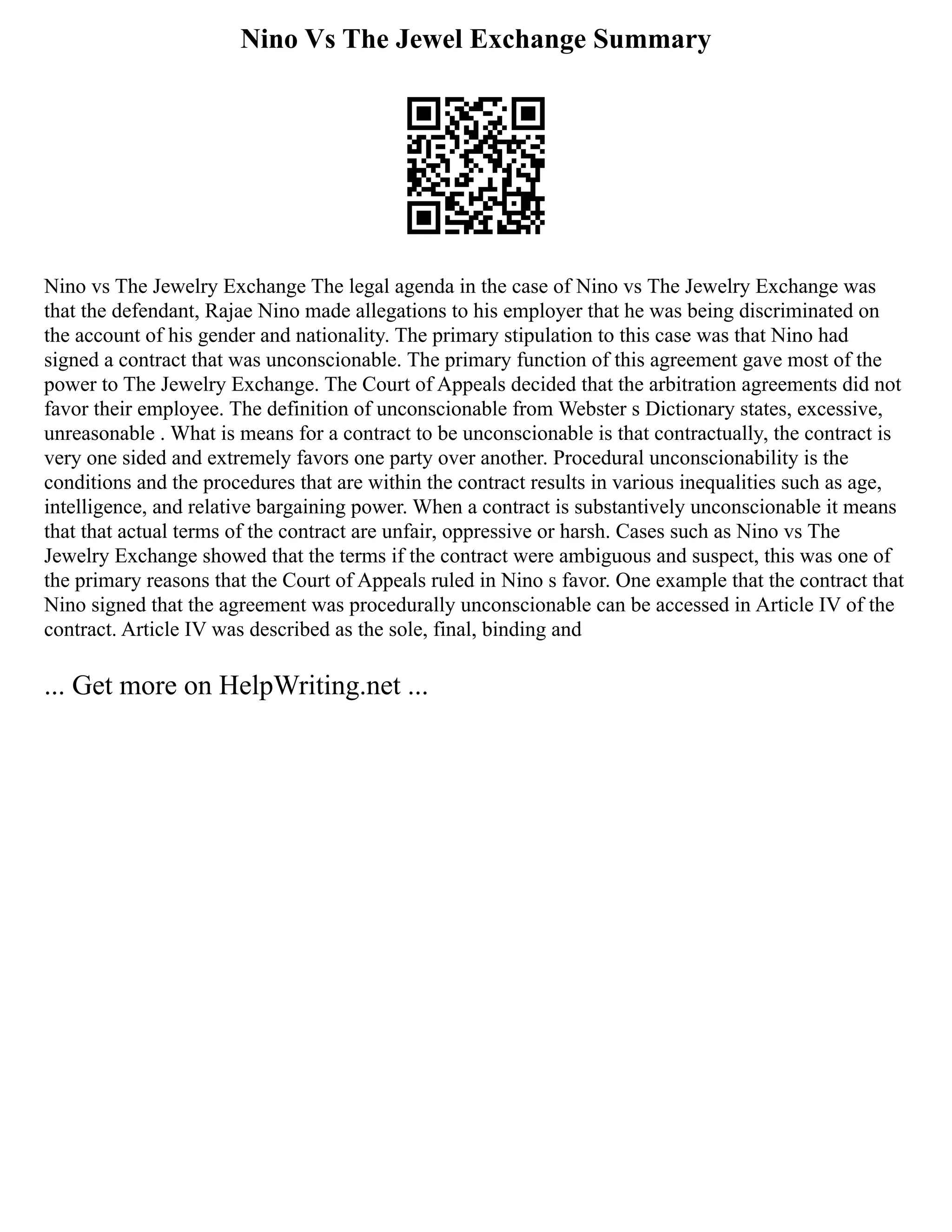 Nino Vs The Jewel Exchange Summary
Nino vs The Jewelry Exchange The legal agenda in the case of Nino vs The Jewelry Exchange was
that the defendant, Rajae Nino made allegations to his employer that he was being discriminated on
the account of his gender and nationality. The primary stipulation to this case was that Nino had
signed a contract that was unconscionable. The primary function of this agreement gave most of the
power to The Jewelry Exchange. The Court of Appeals decided that the arbitration agreements did not
favor their employee. The definition of unconscionable from Webster s Dictionary states, excessive,
unreasonable . What is means for a contract to be unconscionable is that contractually, the contract is
very one sided and extremely favors one party over another. Procedural unconscionability is the
conditions and the procedures that are within the contract results in various inequalities such as age,
intelligence, and relative bargaining power. When a contract is substantively unconscionable it means
that that actual terms of the contract are unfair, oppressive or harsh. Cases such as Nino vs The
Jewelry Exchange showed that the terms if the contract were ambiguous and suspect, this was one of
the primary reasons that the Court of Appeals ruled in Nino s favor. One example that the contract that
Nino signed that the agreement was procedurally unconscionable can be accessed in Article IV of the
contract. Article IV was described as the sole, final, binding and
... Get more on HelpWriting.net ...
 