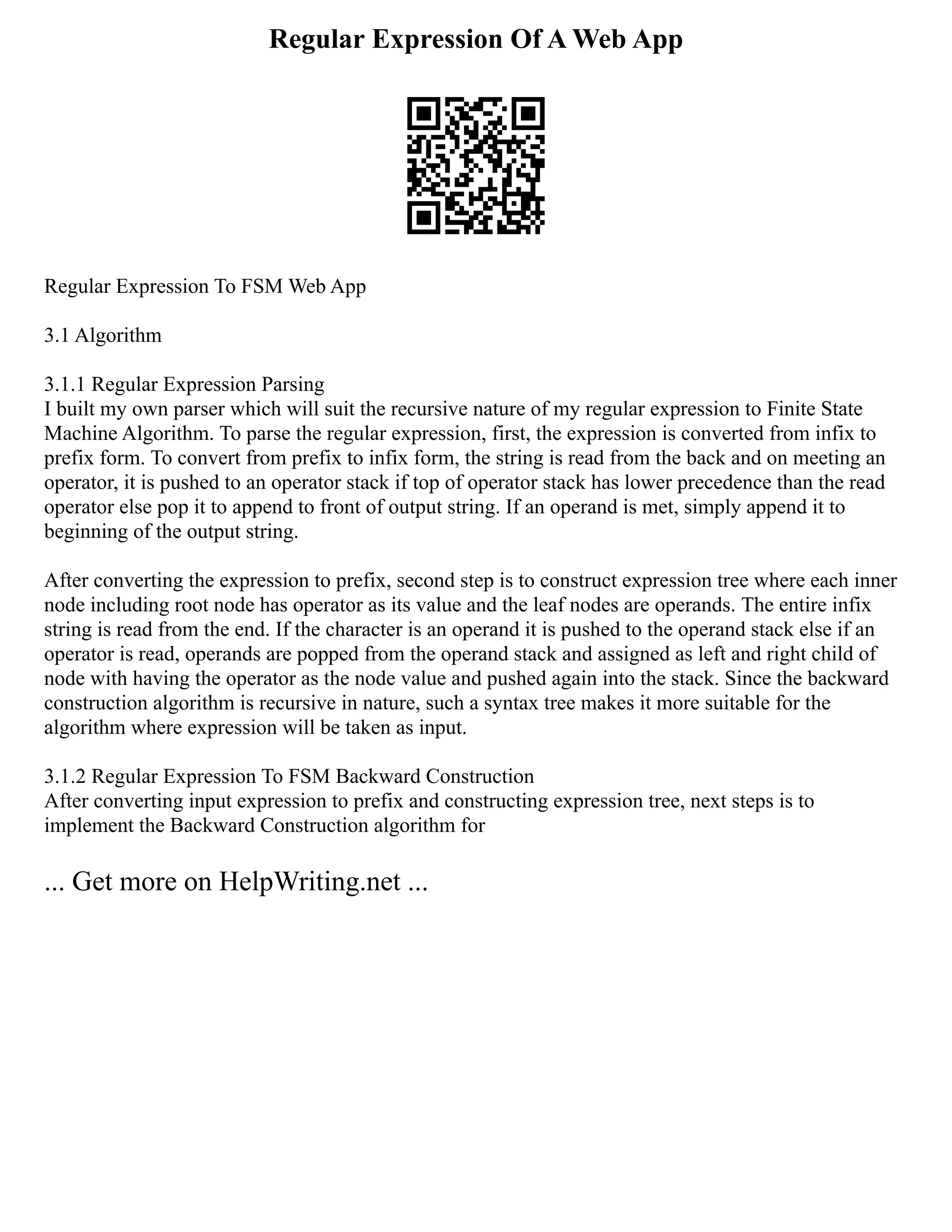 Regular Expression Of A Web App
Regular Expression To FSM Web App
3.1 Algorithm
3.1.1 Regular Expression Parsing
I built my own parser which will suit the recursive nature of my regular expression to Finite State
Machine Algorithm. To parse the regular expression, first, the expression is converted from infix to
prefix form. To convert from prefix to infix form, the string is read from the back and on meeting an
operator, it is pushed to an operator stack if top of operator stack has lower precedence than the read
operator else pop it to append to front of output string. If an operand is met, simply append it to
beginning of the output string.
After converting the expression to prefix, second step is to construct expression tree where each inner
node including root node has operator as its value and the leaf nodes are operands. The entire infix
string is read from the end. If the character is an operand it is pushed to the operand stack else if an
operator is read, operands are popped from the operand stack and assigned as left and right child of
node with having the operator as the node value and pushed again into the stack. Since the backward
construction algorithm is recursive in nature, such a syntax tree makes it more suitable for the
algorithm where expression will be taken as input.
3.1.2 Regular Expression To FSM Backward Construction
After converting input expression to prefix and constructing expression tree, next steps is to
implement the Backward Construction algorithm for
... Get more on HelpWriting.net ...
 