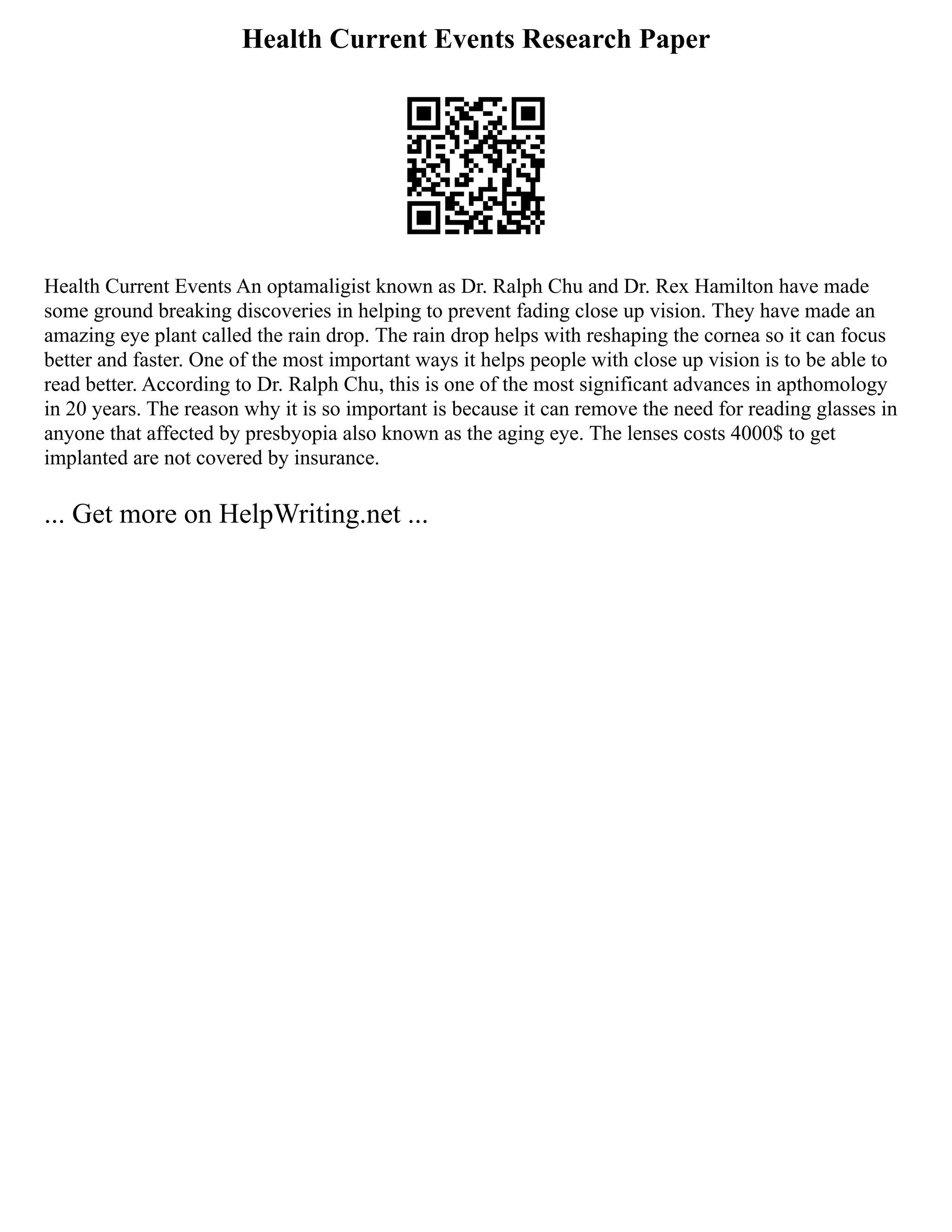 Health Current Events Research Paper
Health Current Events An optamaligist known as Dr. Ralph Chu and Dr. Rex Hamilton have made
some ground breaking discoveries in helping to prevent fading close up vision. They have made an
amazing eye plant called the rain drop. The rain drop helps with reshaping the cornea so it can focus
better and faster. One of the most important ways it helps people with close up vision is to be able to
read better. According to Dr. Ralph Chu, this is one of the most significant advances in apthomology
in 20 years. The reason why it is so important is because it can remove the need for reading glasses in
anyone that affected by presbyopia also known as the aging eye. The lenses costs 4000$ to get
implanted are not covered by insurance.
... Get more on HelpWriting.net ...
 